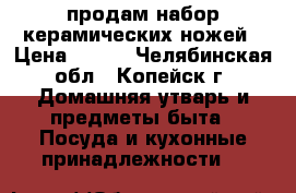 продам набор керамических ножей › Цена ­ 900 - Челябинская обл., Копейск г. Домашняя утварь и предметы быта » Посуда и кухонные принадлежности   